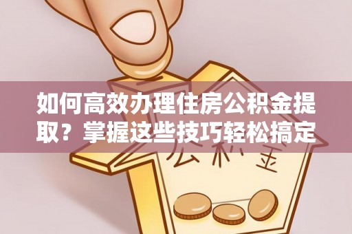 修武如何高效办理住房公积金提取？掌握这些技巧轻松搞定