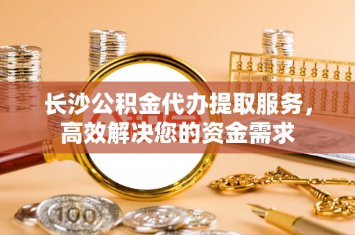 修武长沙公积金代办提取服务，高效解决您的资金需求