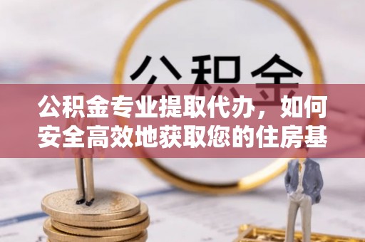修武公积金专业提取代办，如何安全高效地获取您的住房基金