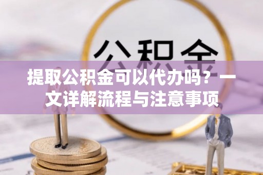 修武提取公积金可以代办吗？一文详解流程与注意事项