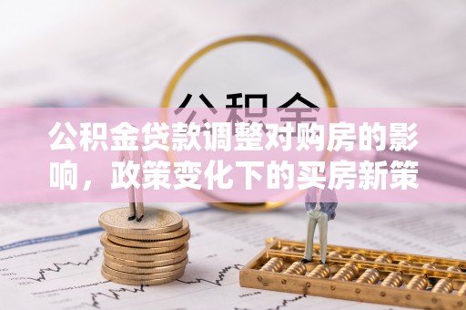 修武公积金贷款调整对购房的影响，政策变化下的买房新策略