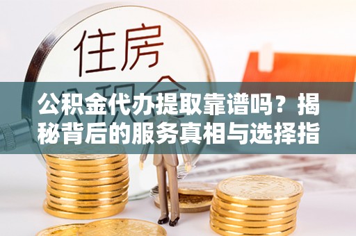 修武公积金代办提取靠谱吗？揭秘背后的服务真相与选择指南