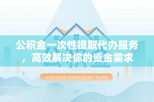 修武公积金一次性提取代办服务，高效解决你的资金需求