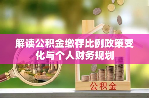 修武解读公积金缴存比例政策变化与个人财务规划
