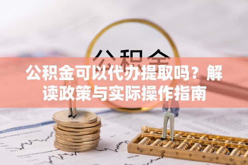 修武公积金可以代办提取吗？解读政策与实际操作指南