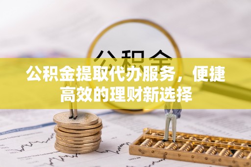 修武公积金提取代办服务，便捷高效的理财新选择