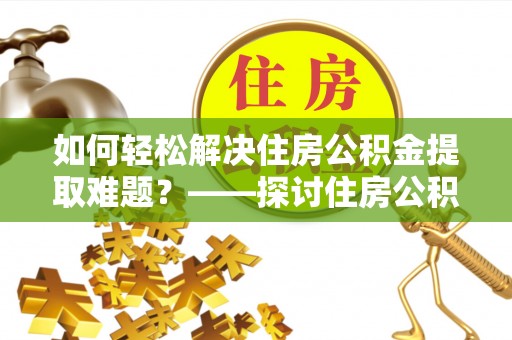 修武如何轻松解决住房公积金提取难题？——探讨住房公积金提取代办服务