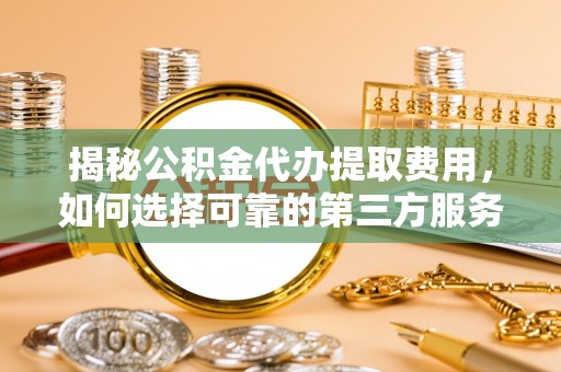 修武揭秘公积金代办提取费用，如何选择可靠的第三方服务