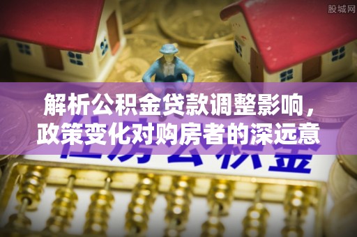 修武解析公积金贷款调整影响，政策变化对购房者的深远意义