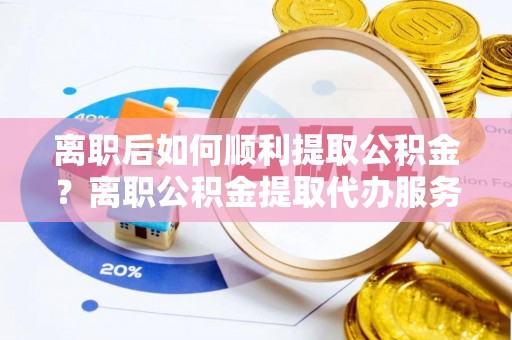 修武离职后如何顺利提取公积金？离职公积金提取代办服务帮你搞定！
