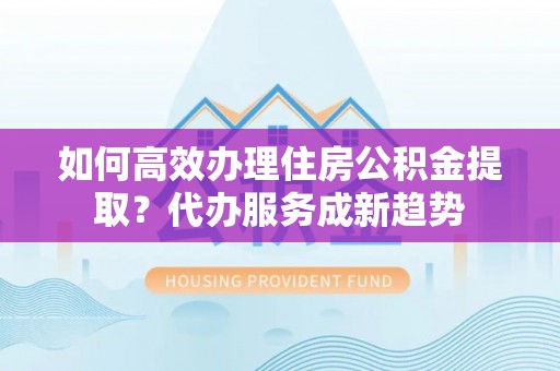 修武如何高效办理住房公积金提取？代办服务成新趋势