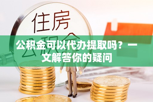 修武公积金可以代办提取吗？一文解答你的疑问