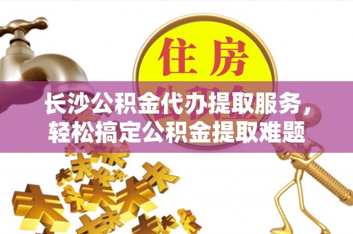 修武长沙公积金代办提取服务，轻松搞定公积金提取难题