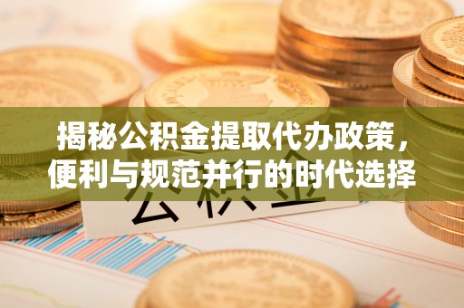 修武揭秘公积金提取代办政策，便利与规范并行的时代选择