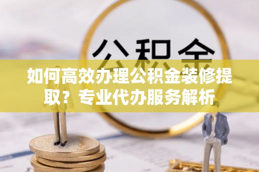 修武如何高效办理公积金装修提取？专业代办服务解析