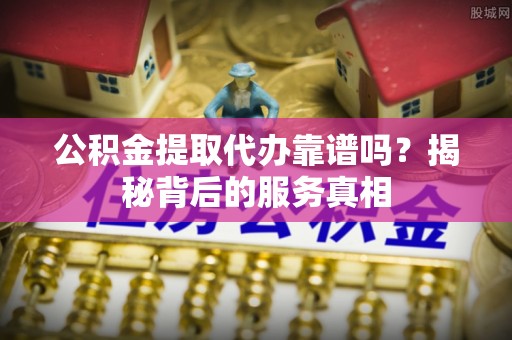 修武公积金提取代办靠谱吗？揭秘背后的服务真相