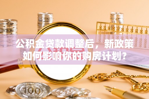 修武公积金贷款调整后，新政策如何影响你的购房计划？
