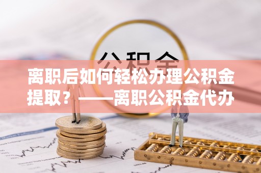 修武离职后如何轻松办理公积金提取？——离职公积金代办提取服务详解