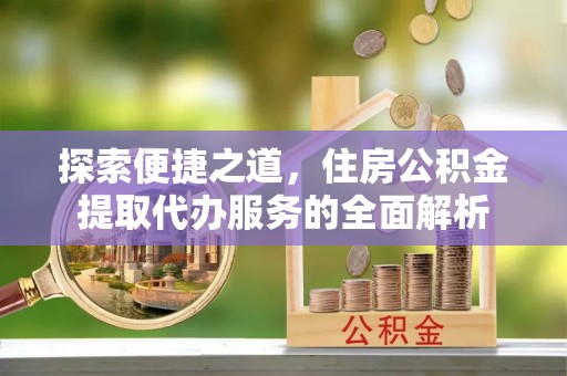 修武探索便捷之道，住房公积金提取代办服务的全面解析
