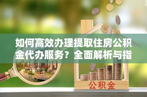 修武如何高效办理提取住房公积金代办服务？全面解析与指南