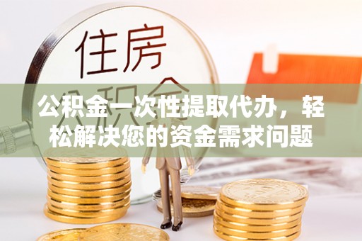 修武公积金一次性提取代办，轻松解决您的资金需求问题