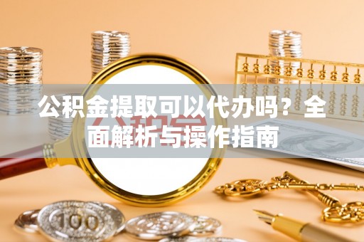 修武公积金提取可以代办吗？全面解析与操作指南