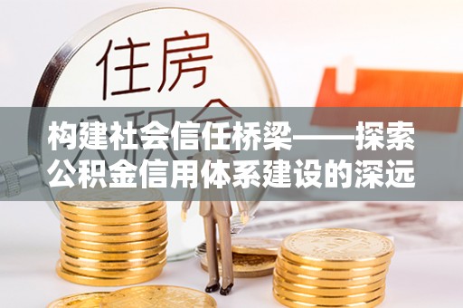 修武构建社会信任桥梁——探索公积金信用体系建设的深远意义