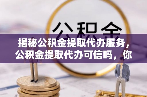 修武揭秘公积金提取代办服务，公积金提取代办可信吗，你需要知道的真相