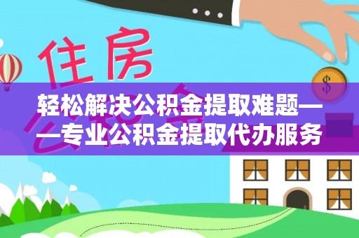 修武轻松解决公积金提取难题——专业公积金提取代办服务详解
