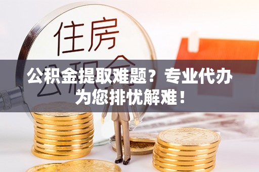 修武公积金提取难题？专业代办为您排忧解难！