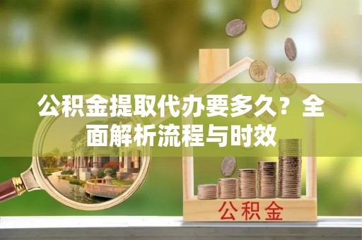 修武公积金提取代办要多久？全面解析流程与时效