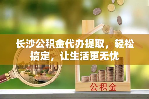 修武长沙公积金代办提取，轻松搞定，让生活更无忧