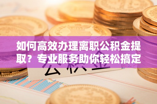修武如何高效办理离职公积金提取？专业服务助你轻松搞定