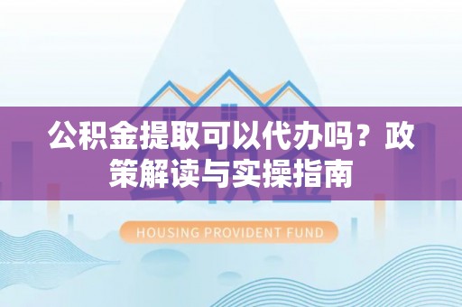 修武公积金提取可以代办吗？政策解读与实操指南