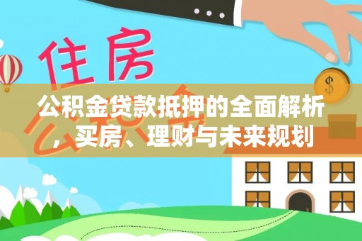 修武公积金贷款抵押的全面解析，买房、理财与未来规划