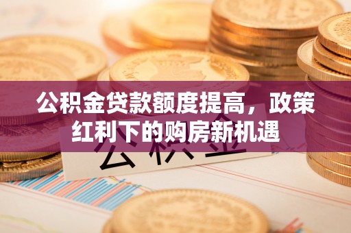 修武公积金贷款额度提高，政策红利下的购房新机遇