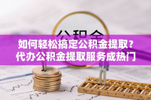 修武如何轻松搞定公积金提取？代办公积金提取服务成热门选择