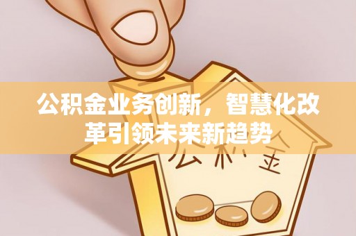 修武公积金业务创新，智慧化改革引领未来新趋势