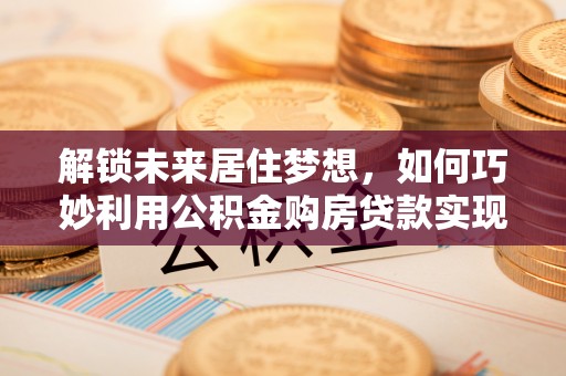 修武解锁未来居住梦想，如何巧妙利用公积金购房贷款实现房产投资