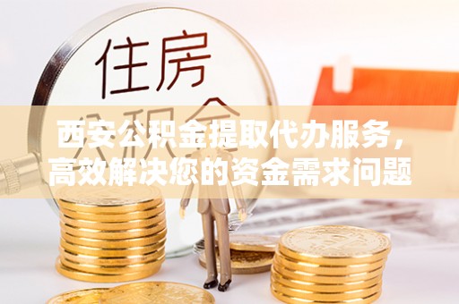修武西安公积金提取代办服务，高效解决您的资金需求问题