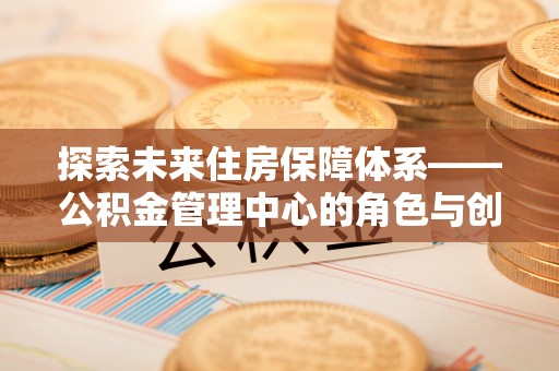修武探索未来住房保障体系——公积金管理中心的角色与创新
