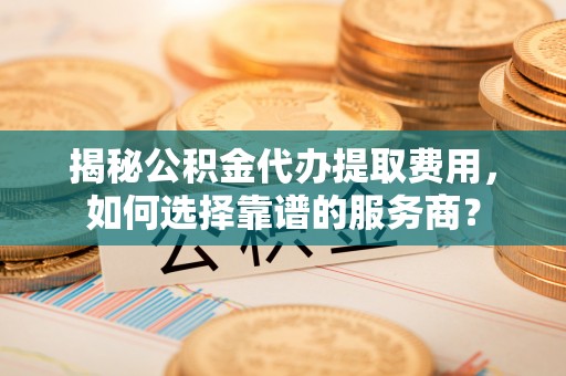修武揭秘公积金代办提取费用，如何选择靠谱的服务商？