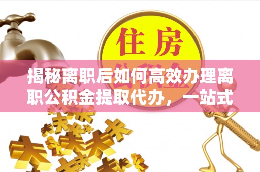 修武揭秘离职后如何高效办理离职公积金提取代办，一站式服务全解析