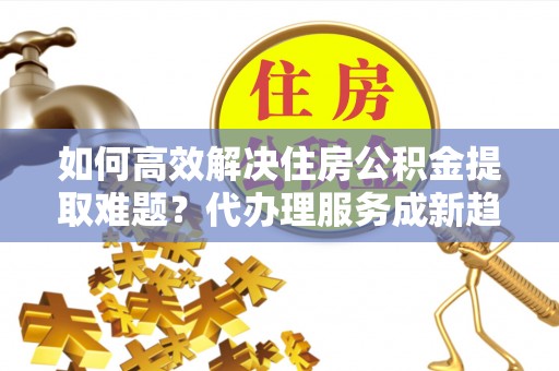 修武如何高效解决住房公积金提取难题？代办理服务成新趋势
