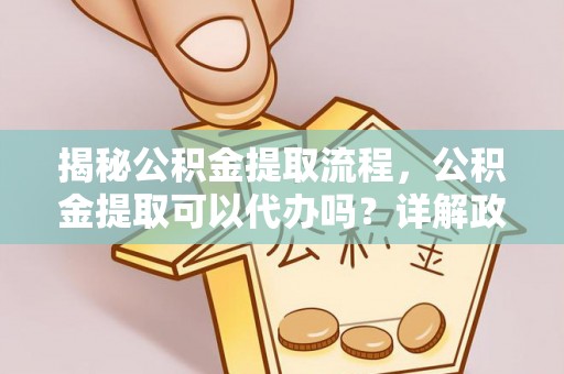 修武揭秘公积金提取流程，公积金提取可以代办吗？详解政策与实操技巧