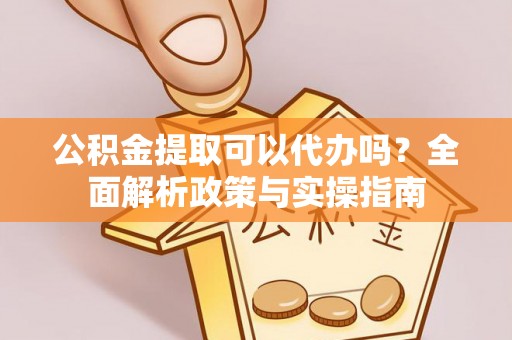 修武公积金提取可以代办吗？全面解析政策与实操指南