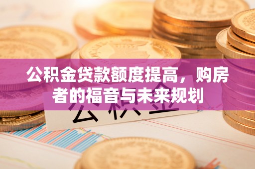 修武公积金贷款额度提高，购房者的福音与未来规划