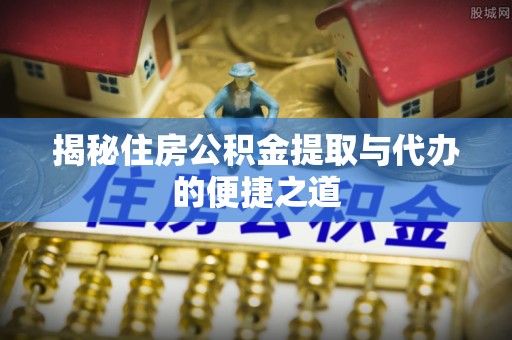修武揭秘住房公积金提取与代办的便捷之道