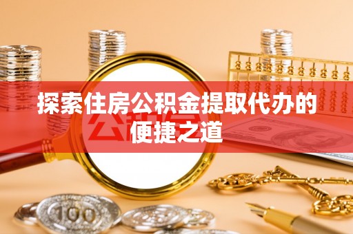 修武探索住房公积金提取代办的便捷之道