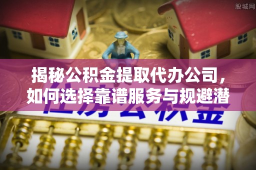 修武揭秘公积金提取代办公司，如何选择靠谱服务与规避潜在风险